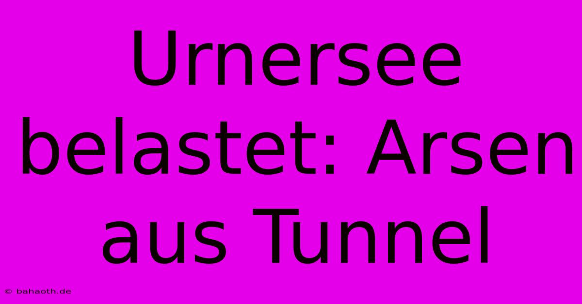 Urnersee Belastet: Arsen Aus Tunnel