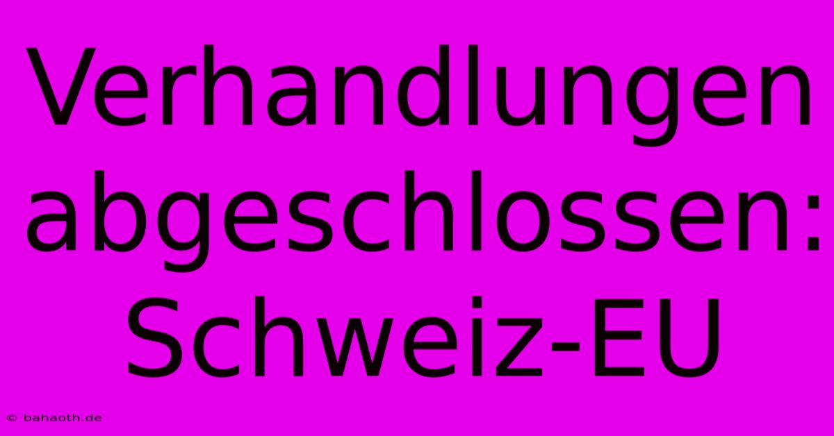 Verhandlungen Abgeschlossen: Schweiz-EU