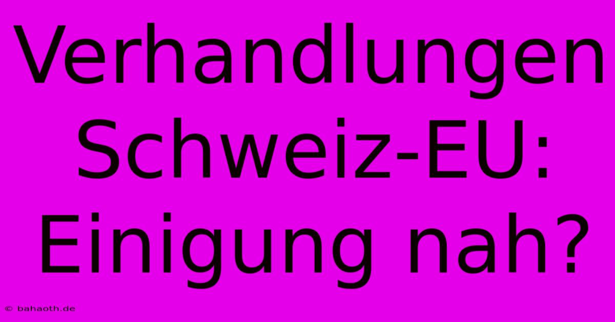 Verhandlungen Schweiz-EU: Einigung Nah?