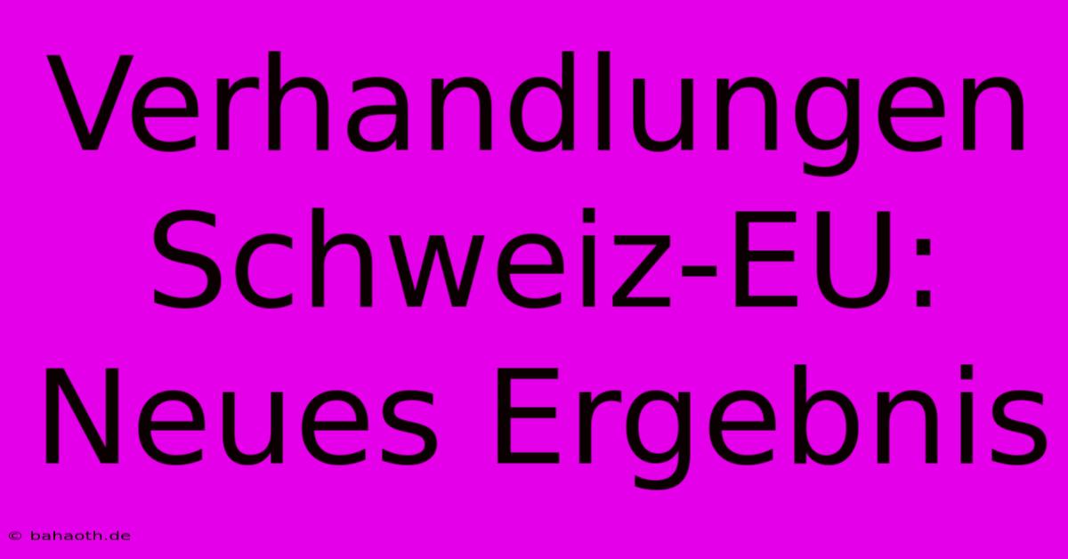 Verhandlungen Schweiz-EU: Neues Ergebnis