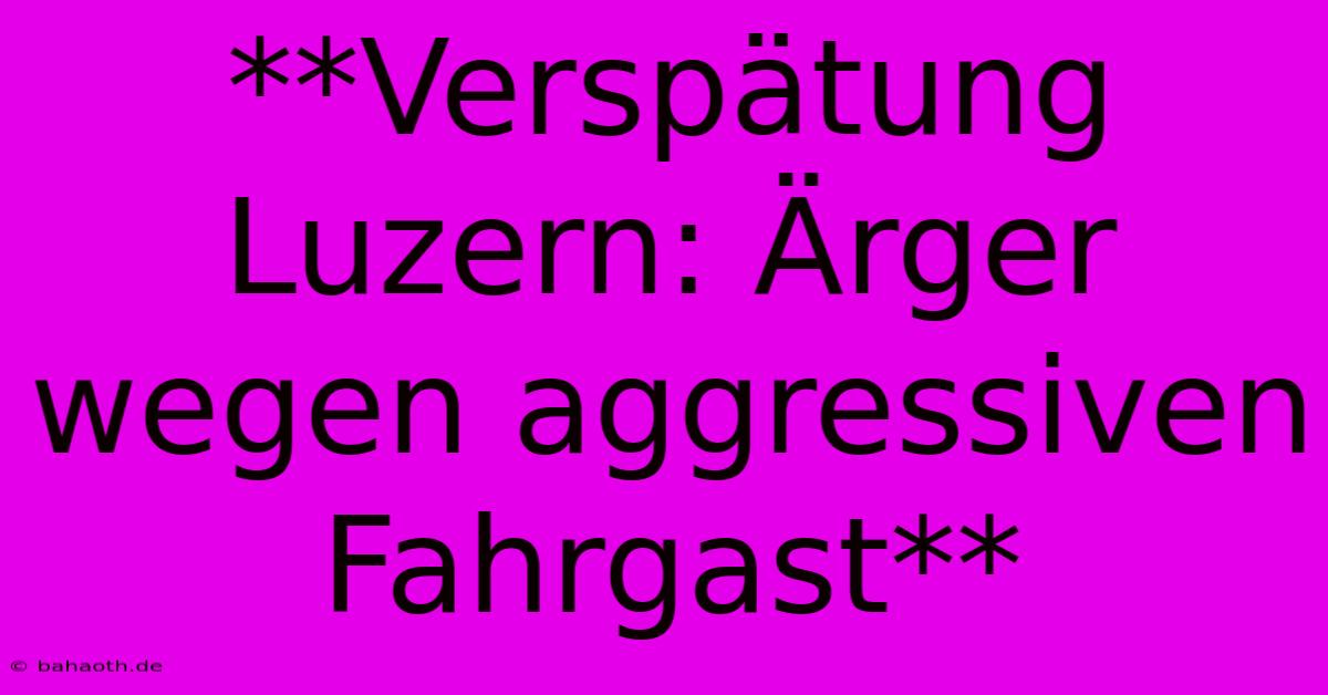 **Verspätung Luzern: Ärger Wegen Aggressiven Fahrgast**