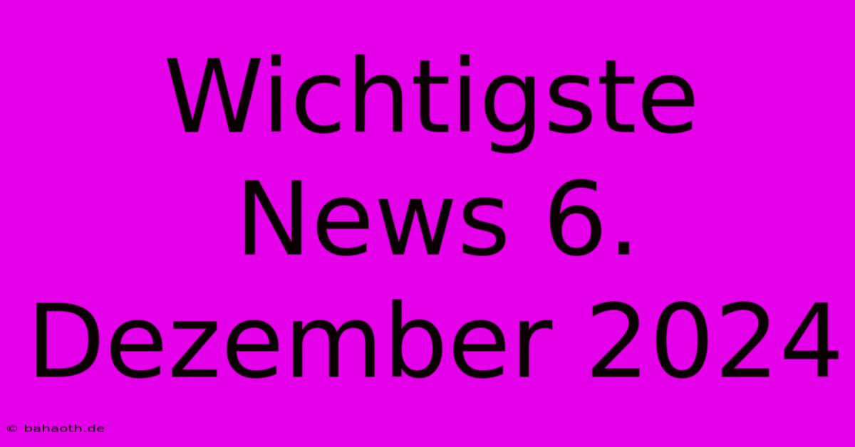 Wichtigste News 6. Dezember 2024